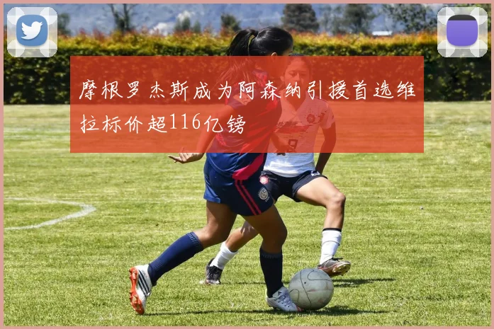 摩根罗杰斯成为阿森纳引援首选维拉标价超116亿镑