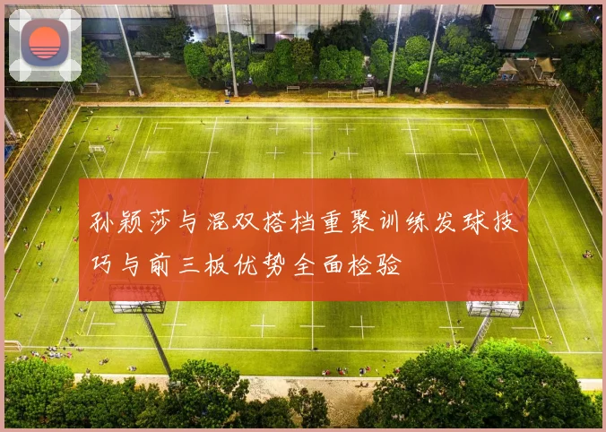 孙颖莎与混双搭档重聚训练发球技巧与前三板优势全面检验