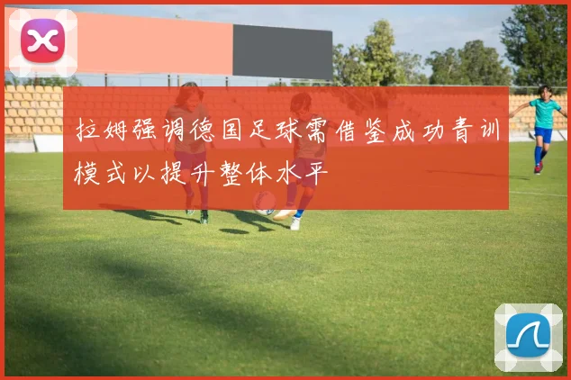 拉姆强调德国足球需借鉴成功青训模式以提升整体水平