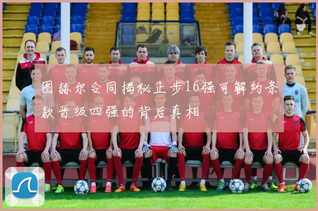 图赫尔合同揭秘止步16强可解约条款晋级四强的背后真相