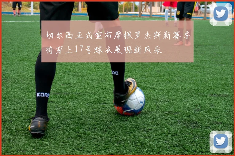 切尔西正式宣布摩根罗杰斯新赛季将穿上17号球衣展现新风采