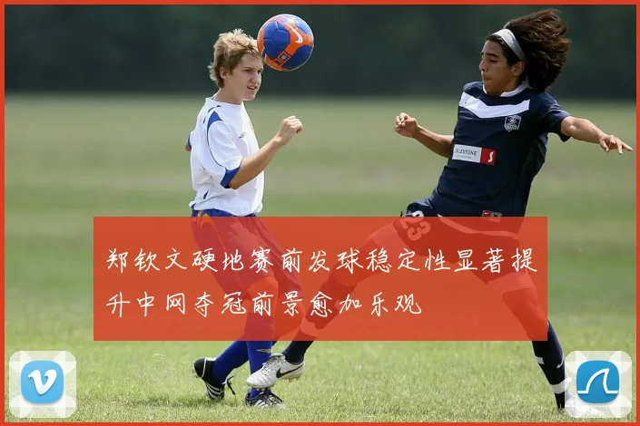 郑钦文硬地赛前发球稳定性显著提升中网夺冠前景愈加乐观