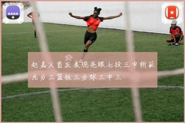 赵嘉义首发表现亮眼七投三中斩获九分三篮板三分球三中三