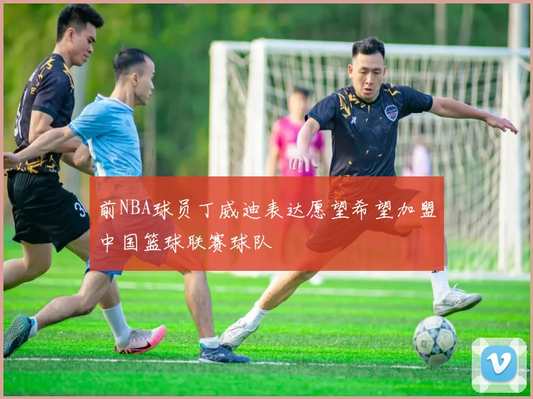 前NBA球员丁威迪表达愿望希望加盟中国篮球联赛球队
